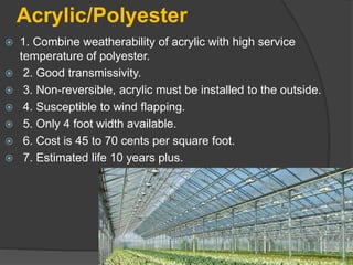 Acrylic/Polyester
 1. Combine weatherability of acrylic with high service
temperature of polyester.
 2. Good transmissivity.
 3. Non-reversible, acrylic must be installed to the outside.
 4. Susceptible to wind flapping.
 5. Only 4 foot width available.
 6. Cost is 45 to 70 cents per square foot.
 7. Estimated life 10 years plus.
 