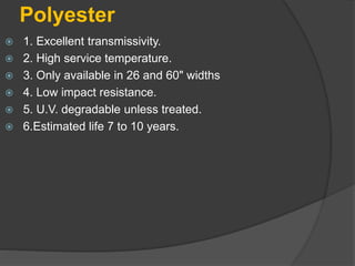 Polyester
 1. Excellent transmissivity.
 2. High service temperature.
 3. Only available in 26 and 60" widths
 4. Low impact resistance.
 5. U.V. degradable unless treated.
 6.Estimated life 7 to 10 years.
 