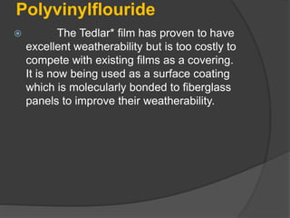 Polyvinylflouride
 The Tedlar* film has proven to have
excellent weatherability but is too costly to
compete with existing films as a covering.
It is now being used as a surface coating
which is molecularly bonded to fiberglass
panels to improve their weatherability.
 