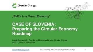 www.circularchange.com #SLOroadmap #circulareconomy #OECDseeurope 1
„SMEs in a Green Economy“
CASE OF SLOVENIA:
Preparing the Circular Economy
Roadmap
Ladeja Godina Košir, Founder and Executive Director, Circular Change
OECD - Paris / 9 March 2018
 