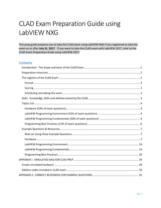 pg. 1
CLAD Exam Preparation Guide using
LabVIEW NXG
This prep guide prepares you to take the CLAD exam using LabVIEW NXG if you registered to take the
exam on or after July 31, 2017. If you want to take the CLAD exam with LabVIEW 2017, refer to the
CLAD Exam Preparation Guide using LabVIEW 2017.
Contents
Introduction: The Scope and basis of the CLAD Exam............................................................................ 2
Preparation resources............................................................................................................................. 2
The Logistics of the CLAD Exam .............................................................................................................. 2
Format ................................................................................................................................................ 2
Scoring ................................................................................................................................................ 2
Scheduling and taking the exam ......................................................................................................... 2
KSAs: Knowledge, Skills and Abilities tested by the CLAD ...................................................................... 3
Topics List ............................................................................................................................................... 4
Hardware (10% of exam questions).................................................................................................... 4
LabVIEW Programming Environment (25% of exam questions) ......................................................... 4
LabVIEW Programming Fundamentals (50% of exam questions) ....................................................... 4
Programming Best Practices (15% of exam questions) ....................................................................... 6
Example Questions & Resources............................................................................................................. 7
Note on Using these Example Questions ............................................................................................ 7
Hardware ............................................................................................................................................ 7
LabVIEW Programming Environment................................................................................................ 14
LabVIEW Programming Fundamentals.............................................................................................. 19
Programming Best Practices ............................................................................................................. 29
APPENDIX I: SIMULATED DAQ FOR CLAD PREP ........................................................................................ 34
Create simulated hardware .................................................................................................................. 34
DAQmx nodes included in CLAD exam.................................................................................................. 34
APPENDIX II: CORRECT RESPONSES FOR EXAMPLE QUESTIONS .............................................................. 35
 