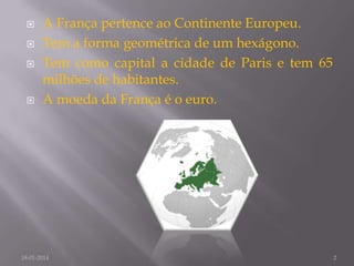 





A França pertence ao Continente Europeu.
Tem a forma geométrica de um hexágono.
Tem como capital a cidade de Paris e tem 65
milhões de habitantes.
A moeda da França é o euro.

18-01-2014

2

 