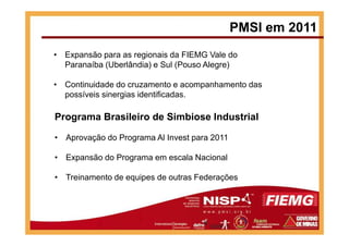 PMSI em 2011
• Expansão para as regionais da FIEMG Vale do
Paranaíba (Uberlândia) e Sul (Pouso Alegre)
• Continuidade do cruzamento e acompanhamento das
possíveis sinergias identificadas.
Programa Brasileiro de Simbiose Industrial
• Aprovação do Programa Al Invest para 2011
• Expansão do Programa em escala Nacional
• Treinamento de equipes de outras Federações
 