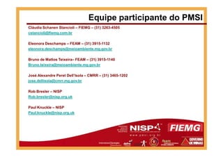 Cláudia Schanen Stancioli – FIEMG – (31) 3263-4505
cstancioli@fiemg.com.br
Eleonora Deschamps – FEAM – (31) 3915-1132
eleonora.deschamps@meioambiente.mg.gov.br
Bruno de Mattos Teixeira– FEAM – (31) 3915-1140
Bruno.teixeira@meioambiente.mg.gov.br
José Alexandre Peret Dell’Isola – CMRR – (31) 3465-1202
Equipe participante do PMSI
jose.dellisola@cmrr.mg.gov.br
Rob Bresler – NISP
Rob.bresler@nisp.org.uk
Paul Knuckle – NISP
Paul.knuckle@nisp.org.uk
 