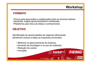 Workshop
FORMATO
•Fórum para discussões e colaboração entre os diversos setores
industriais, órgãos governamentais e ambientais
•Plataforma para troca de idéias e conhecimento
OBJETIVO
Identificação de oportunidades de negócios oferecendo
benefícios mútuos a todas as empresas envolvidas:
• Melhoria no gerenciamento de resíduos;
• Aumento de reciclagem e re-uso de materiais;
• Redução de custos;
• Inovação.
 