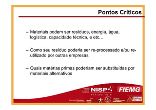 – Materiais podem ser resíduos, energia, água,
logística, capacidade técnica, e etc…
– Como seu resíduo poderia ser re-processado e/ou re-
utilizado por outras empresas
Pontos Críticos
utilizado por outras empresas
– Quais matérias primas poderiam ser substituídas por
materiais alternativos
 