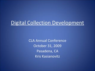 Digital Collection Development
CLA Annual Conference
October 31, 2009
Pasadena, CA
Kris Kasianovitz
 