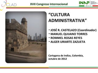 XVII Congreso Internacional


             “CULTURA
             ADMINISTRATIVA”
             • JOSÉ R. CASTELAZO (Coordinador)
             • MANUEL QUIJANO TORRES
             • ROMMEL ROSAS REYES
             • ALGER URIARTE ZAZUETA



             Cartagena de Indias, Colombia,
             octubre de 2012
 