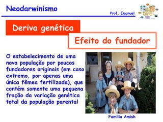 Deriva genética
Efeito do fundador
O estabelecimento de uma
nova população por poucos
fundadores originais (em caso
extremo, por apenas uma
única fêmea fertilizada), que
contém somente uma pequena
fração da variação genética
total da população parental
Família Amish
Neodarwinismo Prof. Emanuel
 