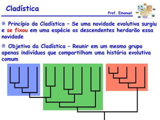 Princípio da Cladística – Se uma novidade evolutiva surgiu
e se fixou em uma espécie os descendentes herdarão essa
novidade
Objetivo da Cladística – Reunir em um mesmo grupo
apenas indivíduos que compartilham uma história evolutiva
comum
Cladística Prof. Emanuel
 
