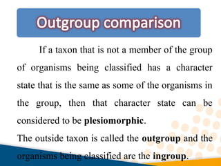 If a taxon that is not a member of the group
of organisms being classified has a character
state that is the same as some of the organisms in
the group, then that character state can be
considered to be plesiomorphic.
The outside taxon is called the outgroup and the
organisms being classified are the ingroup.
 