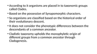 • According to it organisms are placed in to taxonomic groups
called Clades.
• Based on the possession of Synapomorphic characters.
• So organisms are classified based on the historical order of
their evolutionary descent.
• It does not consider the phenotypic differences between the
descendants of a common ancestor.
• Cladistic taxonomy upholds the monophyletic origin of
different groups from a common ancestor through
Cladogenesis.
 