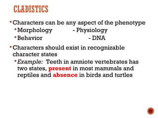 CLADISTICS
Characters can be any aspect of the phenotype
Morphology - Physiology
Behavior - DNA
Characters should exist in recognizable
character states
Example: Teeth in amniote vertebrates has
two states, present in most mammals and
reptiles and absence in birds and turtles
11
 