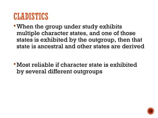 CLADISTICS
When the group under study exhibits
multiple character states, and one of those
states is exhibited by the outgroup, then that
state is ancestral and other states are derived
Most reliable if character state is exhibited
by several different outgroups
15
 