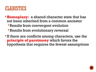 CLADISTICS
Homoplasy: a shared character state that has
not been inherited from a common ancestor
Results from convergent evolution
Results from evolutionary reversal
If there are conflicts among characters, use the
principle of parsimony which favors the
hypothesis that requires the fewest assumptions
20
 