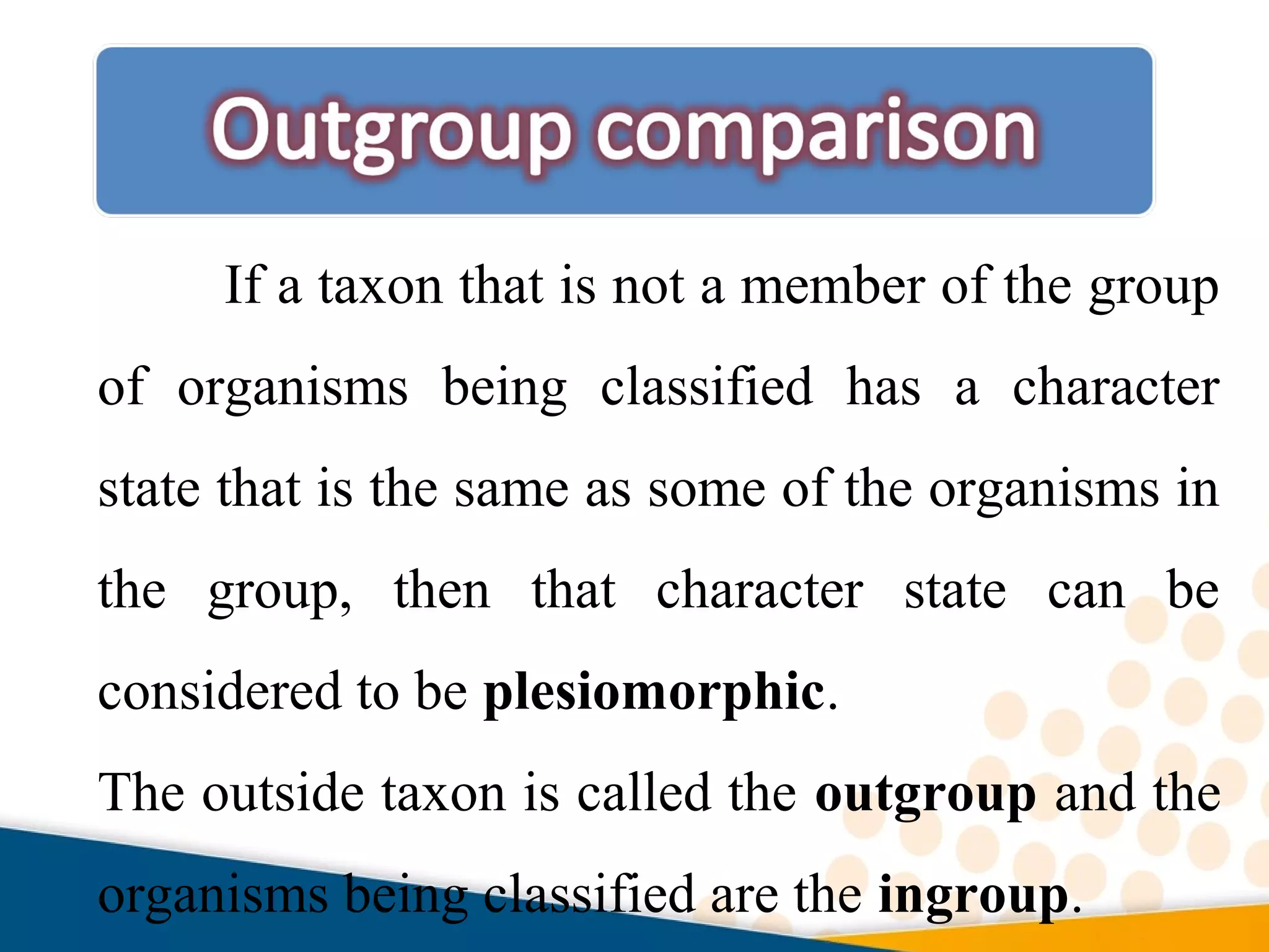 If a taxon that is not a member of the group
of organisms being classified has a character
state that is the same as some of the organisms in
the group, then that character state can be
considered to be plesiomorphic.
The outside taxon is called the outgroup and the
organisms being classified are the ingroup.