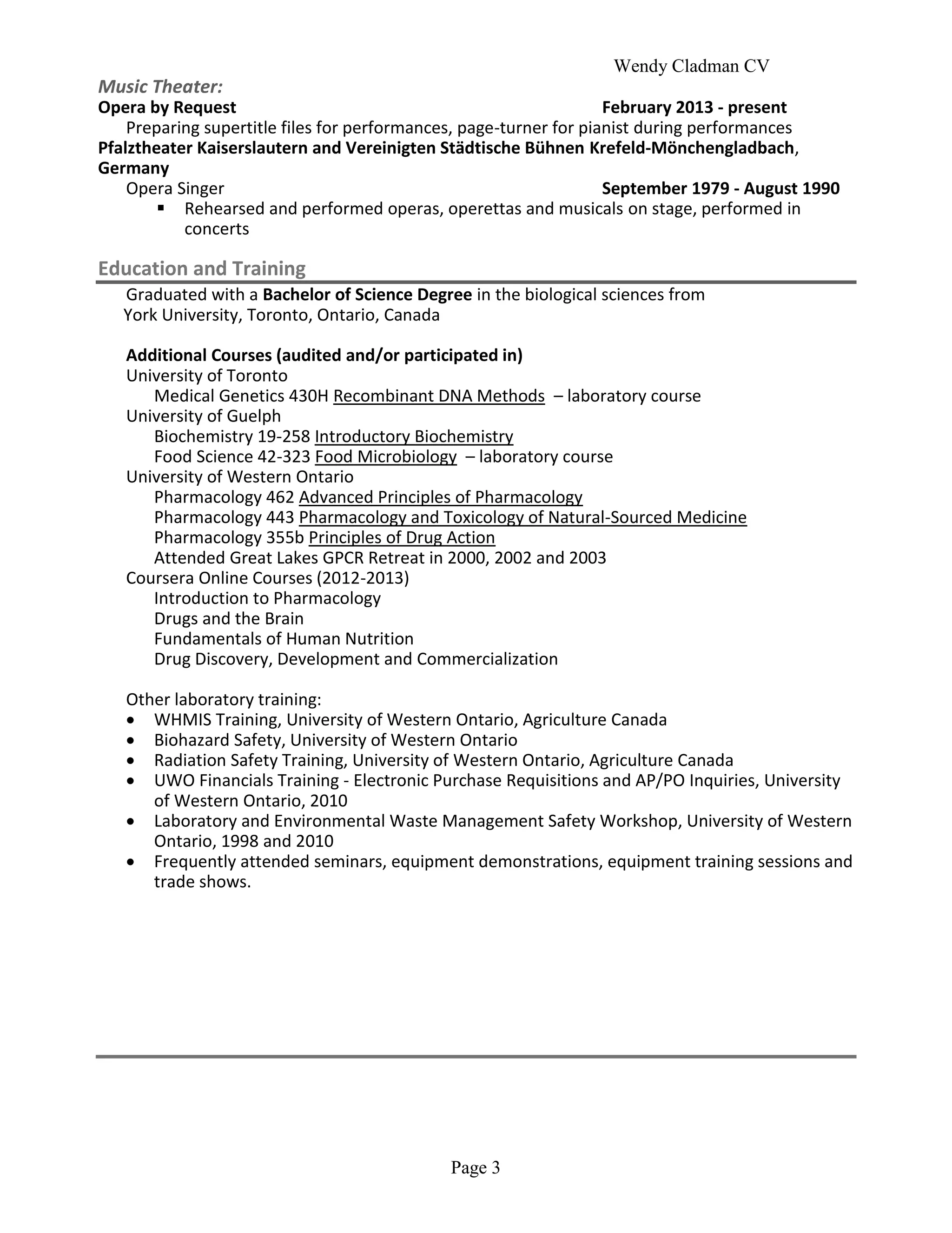 Wendy Cladman CV
Page 3
Music Theater:
Opera by Request February 2013 - present
Preparing supertitle files for performances, page-turner for pianist during performances
Pfalztheater Kaiserslautern and Vereinigten Städtische Bühnen Krefeld-Mönchengladbach,
Germany
Opera Singer September 1979 - August 1990
 Rehearsed and performed operas, operettas and musicals on stage, performed in
concerts
Education and Training
Graduated with a Bachelor of Science Degree in the biological sciences from
York University, Toronto, Ontario, Canada
Additional Courses (audited and/or participated in)
University of Toronto
Medical Genetics 430H Recombinant DNA Methods – laboratory course
University of Guelph
Biochemistry 19-258 Introductory Biochemistry
Food Science 42-323 Food Microbiology – laboratory course
University of Western Ontario
Pharmacology 462 Advanced Principles of Pharmacology
Pharmacology 443 Pharmacology and Toxicology of Natural-Sourced Medicine
Pharmacology 355b Principles of Drug Action
Attended Great Lakes GPCR Retreat in 2000, 2002 and 2003
Coursera Online Courses (2012-2013)
Introduction to Pharmacology
Drugs and the Brain
Fundamentals of Human Nutrition
Drug Discovery, Development and Commercialization
Other laboratory training:
 WHMIS Training, University of Western Ontario, Agriculture Canada
 Biohazard Safety, University of Western Ontario
 Radiation Safety Training, University of Western Ontario, Agriculture Canada
 UWO Financials Training - Electronic Purchase Requisitions and AP/PO Inquiries, University
of Western Ontario, 2010
 Laboratory and Environmental Waste Management Safety Workshop, University of Western
Ontario, 1998 and 2010
 Frequently attended seminars, equipment demonstrations, equipment training sessions and
trade shows.
 
