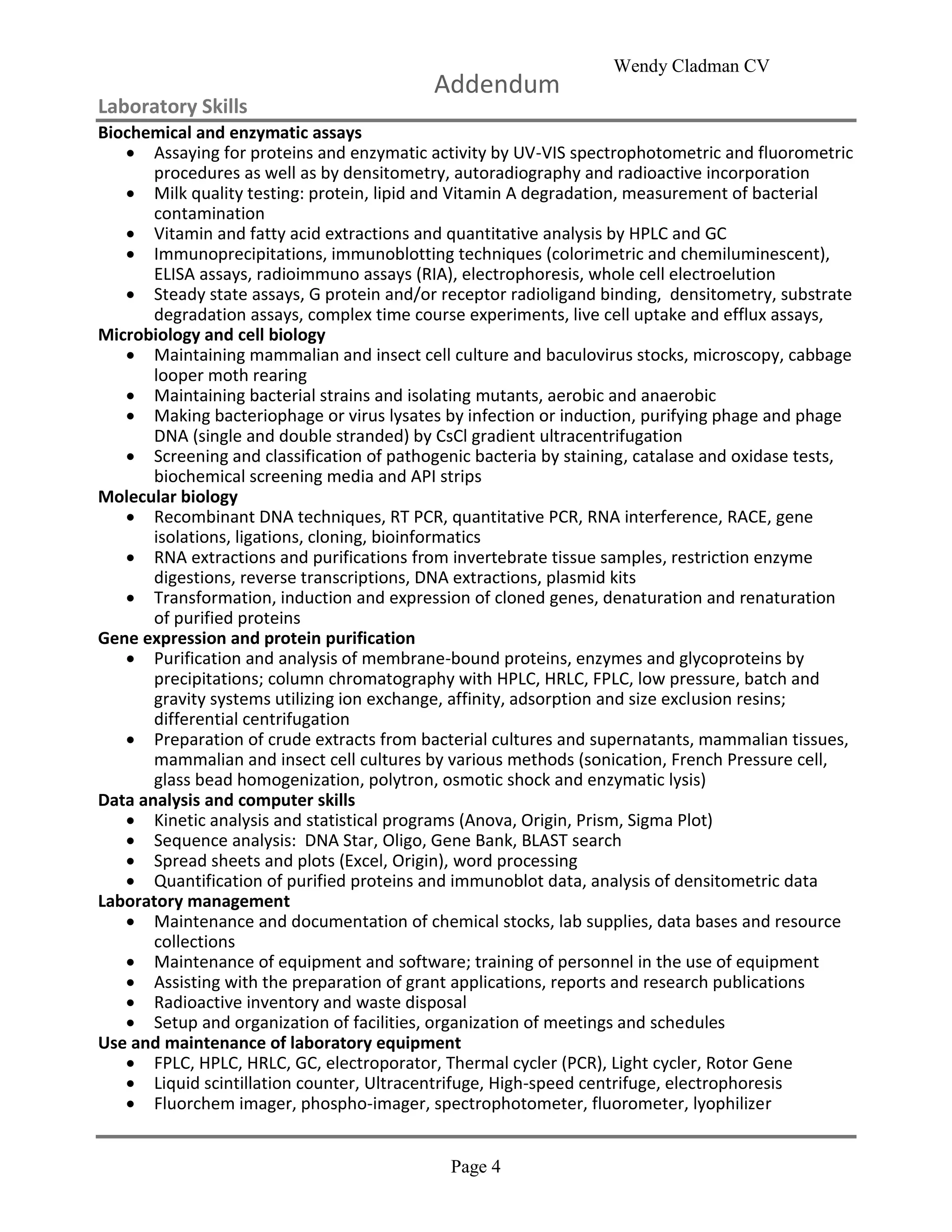 Wendy Cladman CV
Page 4
Addendum
Laboratory Skills
Biochemical and enzymatic assays
 Assaying for proteins and enzymatic activity by UV-VIS spectrophotometric and fluorometric
procedures as well as by densitometry, autoradiography and radioactive incorporation
 Milk quality testing: protein, lipid and Vitamin A degradation, measurement of bacterial
contamination
 Vitamin and fatty acid extractions and quantitative analysis by HPLC and GC
 Immunoprecipitations, immunoblotting techniques (colorimetric and chemiluminescent),
ELISA assays, radioimmuno assays (RIA), electrophoresis, whole cell electroelution
 Steady state assays, G protein and/or receptor radioligand binding, densitometry, substrate
degradation assays, complex time course experiments, live cell uptake and efflux assays,
Microbiology and cell biology
 Maintaining mammalian and insect cell culture and baculovirus stocks, microscopy, cabbage
looper moth rearing
 Maintaining bacterial strains and isolating mutants, aerobic and anaerobic
 Making bacteriophage or virus lysates by infection or induction, purifying phage and phage
DNA (single and double stranded) by CsCl gradient ultracentrifugation
 Screening and classification of pathogenic bacteria by staining, catalase and oxidase tests,
biochemical screening media and API strips
Molecular biology
 Recombinant DNA techniques, RT PCR, quantitative PCR, RNA interference, RACE, gene
isolations, ligations, cloning, bioinformatics
 RNA extractions and purifications from invertebrate tissue samples, restriction enzyme
digestions, reverse transcriptions, DNA extractions, plasmid kits
 Transformation, induction and expression of cloned genes, denaturation and renaturation
of purified proteins
Gene expression and protein purification
 Purification and analysis of membrane-bound proteins, enzymes and glycoproteins by
precipitations; column chromatography with HPLC, HRLC, FPLC, low pressure, batch and
gravity systems utilizing ion exchange, affinity, adsorption and size exclusion resins;
differential centrifugation
 Preparation of crude extracts from bacterial cultures and supernatants, mammalian tissues,
mammalian and insect cell cultures by various methods (sonication, French Pressure cell,
glass bead homogenization, polytron, osmotic shock and enzymatic lysis)
Data analysis and computer skills
 Kinetic analysis and statistical programs (Anova, Origin, Prism, Sigma Plot)
 Sequence analysis: DNA Star, Oligo, Gene Bank, BLAST search
 Spread sheets and plots (Excel, Origin), word processing
 Quantification of purified proteins and immunoblot data, analysis of densitometric data
Laboratory management
 Maintenance and documentation of chemical stocks, lab supplies, data bases and resource
collections
 Maintenance of equipment and software; training of personnel in the use of equipment
 Assisting with the preparation of grant applications, reports and research publications
 Radioactive inventory and waste disposal
 Setup and organization of facilities, organization of meetings and schedules
Use and maintenance of laboratory equipment
 FPLC, HPLC, HRLC, GC, electroporator, Thermal cycler (PCR), Light cycler, Rotor Gene
 Liquid scintillation counter, Ultracentrifuge, High-speed centrifuge, electrophoresis
 Fluorchem imager, phospho-imager, spectrophotometer, fluorometer, lyophilizer
 