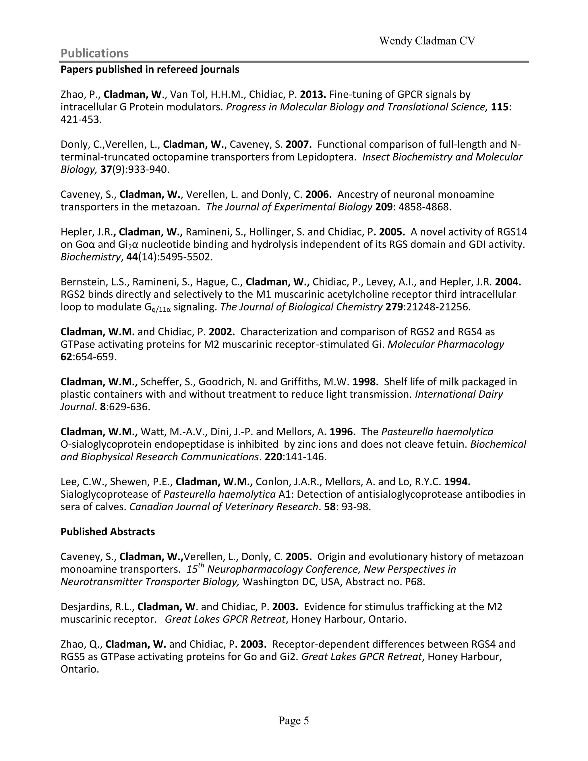 Wendy Cladman CV
Page 5
Publications
Papers published in refereed journals
Zhao, P., Cladman, W., Van Tol, H.H.M., Chidiac, P. 2013. Fine-tuning of GPCR signals by
intracellular G Protein modulators. Progress in Molecular Biology and Translational Science, 115:
421-453.
Donly, C.,Verellen, L., Cladman, W., Caveney, S. 2007. Functional comparison of full-length and N-
terminal-truncated octopamine transporters from Lepidoptera. Insect Biochemistry and Molecular
Biology, 37(9):933-940.
Caveney, S., Cladman, W., Verellen, L. and Donly, C. 2006. Ancestry of neuronal monoamine
transporters in the metazoan. The Journal of Experimental Biology 209: 4858-4868.
Hepler, J.R., Cladman, W., Ramineni, S., Hollinger, S. and Chidiac, P. 2005. A novel activity of RGS14
on Goα and Gi2α nucleotide binding and hydrolysis independent of its RGS domain and GDI activity.
Biochemistry, 44(14):5495-5502.
Bernstein, L.S., Ramineni, S., Hague, C., Cladman, W., Chidiac, P., Levey, A.I., and Hepler, J.R. 2004.
RGS2 binds directly and selectively to the M1 muscarinic acetylcholine receptor third intracellular
loop to modulate Gq/11α signaling. The Journal of Biological Chemistry 279:21248-21256.
Cladman, W.M. and Chidiac, P. 2002. Characterization and comparison of RGS2 and RGS4 as
GTPase activating proteins for M2 muscarinic receptor-stimulated Gi. Molecular Pharmacology
62:654-659.
Cladman, W.M., Scheffer, S., Goodrich, N. and Griffiths, M.W. 1998. Shelf life of milk packaged in
plastic containers with and without treatment to reduce light transmission. International Dairy
Journal. 8:629-636.
Cladman, W.M., Watt, M.-A.V., Dini, J.-P. and Mellors, A. 1996. The Pasteurella haemolytica
O-sialoglycoprotein endopeptidase is inhibited by zinc ions and does not cleave fetuin. Biochemical
and Biophysical Research Communications. 220:141-146.
Lee, C.W., Shewen, P.E., Cladman, W.M., Conlon, J.A.R., Mellors, A. and Lo, R.Y.C. 1994.
Sialoglycoprotease of Pasteurella haemolytica A1: Detection of antisialoglycoprotease antibodies in
sera of calves. Canadian Journal of Veterinary Research. 58: 93-98.
Published Abstracts
Caveney, S., Cladman, W.,Verellen, L., Donly, C. 2005. Origin and evolutionary history of metazoan
monoamine transporters. 15th
Neuropharmacology Conference, New Perspectives in
Neurotransmitter Transporter Biology, Washington DC, USA, Abstract no. P68.
Desjardins, R.L., Cladman, W. and Chidiac, P. 2003. Evidence for stimulus trafficking at the M2
muscarinic receptor. Great Lakes GPCR Retreat, Honey Harbour, Ontario.
Zhao, Q., Cladman, W. and Chidiac, P. 2003. Receptor-dependent differences between RGS4 and
RGS5 as GTPase activating proteins for Go and Gi2. Great Lakes GPCR Retreat, Honey Harbour,
Ontario.
 