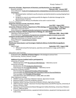 Wendy Cladman CV

University of Guelph, Department of Chemistry and Biochemistry, Dr. Alan Mellors
   Research Assistant                                           February 1991 - January 1997
   Area of Research: Study of O-sialoglycoprotein endopeptidase and other proteins secreted by P.
   haemolytica
        Developed better methods to purify enzymes secreted by bacteria causing shipping fever
           in cattle.
        Designed an assay to accurately quantify the degree of substrate cleavage by the
           glycoprotease of interest.
        Determined the efficacy of antibodies to be used in vaccine trials.
Contract Positions:
Diagnostics Biochem Canada, Dorchester, Ontario
   Production of ELISA assay kits                                June 2012 - August 2012
University of Western Ontario, Department of Microbiology and Immunology, Dr. Miguel Valvano
   Laboratory Technician level 5                                 February 2010 - June 2010
   Area of Research: Lipopolysaccharide mechanism of assembly in infectious bacteria
University of Western Ontario, Department of Biology, Dr. John Wiebe
   Laboratory Technician level 5                                 September 2008 – March 2009
   Area of Research: Purification of progesterone metabolite receptor in breast cancer cells
Limagrain Canada Seeds Incorporated, Listowel, Ontario
   Laboratory technician in a canola research station            April 1998 – August 1998
   Area of Research: Canola Research Station
Music Theater:
Pfalztheater Kaiserslautern and Vereinigten Städtische Bühnen Krefeld-Mönchengladbach,
Germany
    Opera Singer                                               September 1979 - August 1990
         Rehearsed and performed operas, operettas and musicals on stage, performed in
           concerts.

Education and Training
   Graduated with a Bachelor of Science Degree in the biological sciences from
   York University, Toronto, Ontario, Canada

   Additional Courses (audited and/or participated in)
   University of Toronto
      Medical Genetics 430H Recombinant DNA Methods – laboratory course
   University of Guelph
      Biochemistry 19-258 Introductory Biochemistry
      Food Science 42-323 Food Microbiology – laboratory course
   University of Western Ontario
      Pharmacology 462 Advanced Principles of Pharmacology
      Pharmacology 443 Pharmacology and Toxicology of Natural-Sourced Medicine
      Pharmacology 355b Principles of Drug Action
      Attended Great Lakes GPCR Retreat in 2000, 2002 and 2003
   Other laboratory training:
    WHMIS Training, University of Western Ontario, Agriculture Canada
    Biohazard Safety, University of Western Ontario
    Radiation Safety Training, University of Western Ontario, Agriculture Canada
    UWO Financials Training - Electronic Purchase Requisitions and AP/PO Inquiries, University of
      Western Ontario, 2010
    Laboratory and Environmental Waste Management Safety Workshop, University of Western
      Ontario, 1998 and 2010
    Frequently attended seminars, equipment demonstrations, equipment training sessions and
      trade shows.
                                              Page 2
 