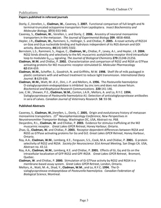 Wendy Cladman CV
Publications
Papers published in refereed journals

Donly, C.,Verellen, L., Cladman, W., Caveney, S. 2007. Functional comparison of full-length and N-
   terminal-truncated octopamine transporters from Lepidoptera. Insect Biochemistry and
   Molecular Biology, 37(9):933-940.
Caveney, S., Cladman, W., Verellen, L. and Donly, C. 2006. Ancestry of neuronal monoamine
   transporters in the metazoan. The Journal of Experimental Biology 209: 4858-4868.
Hepler, J.R., Cladman, W., Ramineni, S., Hollinger, S. and Chidiac, P. 2005. A novel activity of RGS14
   on Goα and Gi2α nucleotide binding and hydrolysis independent of its RGS domain and GDI
   activity. Biochemistry, 44(14):5495-5502.
Bernstein, L.S., Ramineni, S., Hague, C., Cladman, W., Chidiac, P., Levey, A.I., and Hepler, J.R. 2004.
   RGS2 binds directly and selectively to the M1 muscarinic acetylcholine receptor third intracellular
   loop to modulate Gq/11α signaling. The Journal of Biological Chemistry 279:21248-21256.
Cladman, W.M. and Chidiac, P. 2002. Characterization and comparison of RGS2 and RGS4 as GTPase
   activating proteins for M2 muscarinic receptor-stimulated Gi. Molecular Pharmacology
   62:654-659.
Cladman, W.M., Scheffer, S., Goodrich, N. and Griffiths, M.W. 1998. Shelf life of milk packaged in
   plastic containers with and without treatment to reduce light transmission. International Dairy
   Journal. 8:629-636.
Cladman, W.M., Watt, M.-A.V., Dini, J.-P. and Mellors, A. 1996. The Pasteurella haemolytica
   O-sialoglycoprotein endopeptidase is inhibited by zinc ions and does not cleave fetuin.
   Biochemical and Biophysical Research Communications. 220:141-146.
Lee, C.W., Shewen, P.E., Cladman, W.M., Conlon, J.A.R., Mellors, A. and Lo, R.Y.C. 1994.
   Sialoglycoprotease of Pasteurella haemolytica A1: Detection of antisialoglycoprotease antibodies
   in sera of calves. Canadian Journal of Veterinary Research. 58: 93-98.

Published Abstracts

Caveney, S., Cladman, W.,Verellen, L., Donly, C. 2005. Origin and evolutionary history of metazoan
monoamine transporters. 15th Neuropharmacology Conference, New Perspectives in
Neurotransmitter Transporter Biology, Washington DC, USA, Abstract no. P68.
Desjardins, R.L., Cladman, W. and Chidiac, P. 2003. Evidence for stimulus trafficking at the M2
   muscarinic receptor. Great Lakes GPCR Retreat, Honey Harbour, Ontario.
Zhao, Q., Cladman, W. and Chidiac, P. 2003. Receptor-dependent differences between RGS4 and
   RGS5 as GTPase activating proteins for Go and Gi2. Great Lakes GPCR Retreat, Honey Harbour,
   Ontario.
Roy, A.A., Cladman, W.M., Lemberg, K.E., Ferguson, S.S., Cook, M.A. and Chidiac, P. 2001. G protein
   selectivity of RGS2 and RGS4. Society for Neuroscience 31st Annual Meeting, San Diego CA. USA,
   Abstract no. 43.12.
Roy, A.A., Cladman, W.M., Lemberg, K.E. and Chidiac, P. 2001. Effects of Gi, Gq and Gs on the
   intracellular localization of GFP-RGS2 and GPF-RGS4. Great Lakes GPCR Retreat, Bromont,
   Quebec.
Cladman, W. and Chidiac, P. 2000. Stimulation of Gi GTPase activity by RGS2 and RGS4 in a
   membrane-based assay system. Great Lakes GPCR Retreat, London, Ontario.
Mellors, A., Watt, M.-A., Shad, Y., Cladman, W.M., and Lo, R.Y.C. 1994. The O-
   sialoglycoprotease endopeptidase of Pasteurella haemolytica. Canadian Federation of
   Biological Science, Montreal.




                                                Page 3
 