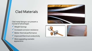 Clad Materials
Clad metal designs can present a
myriad of advantages
Weight Savings
Increased corrosion resistance
Better thermal performance
Improved Electrical conductivity
More appealing cosmetic
appearance
 
