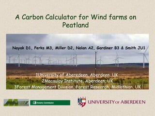 A Carbon Calculator for Wind farms on
                Peatland


Nayak D1, Perks M3, Miller D2, Nolan A2, Gardiner B3 & Smith JU1




         1University of Aberedeen, Aberdeen, UK
            2Macaulay Institute, Aberdeen, UK
3Forest Management Division, Forest Research, Midlothian, UK
 