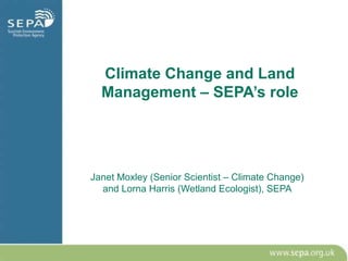 Climate Change and Land
  Management – SEPA’s role




Janet Moxley (Senior Scientist – Climate Change)
  and Lorna Harris (Wetland Ecologist), SEPA
 