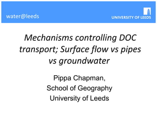 water@leeds


      Mechanisms controlling DOC
    transport; Surface flow vs pipes
           vs groundwater
                Pippa Chapman,
              School of Geography
               University of Leeds
 