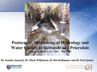 Peatscapes: Monitoring of Hydrology and
       Water Quality at Geltsdale and Priorsdale
                      Report of Phase 1: Nov 2007 – Mar 2009


Dr Jennine Jonczyk, Dr Mark Wilkinson, Dr David Rimmer and Dr Paul Quinn
 
