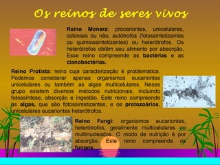 Os reinos de seres vivos Reino Monera : procariontes, unicelulares, coloniais ou não, autótrofos (fotossintetizantes ou quimiossintetizantes) ou heterótrofos. Os heterótrofos obtêm seu alimento por absorção. Esse reino compreende as  bactérias  e as  cianobactérias.   Reino Protista : reino cuja caracterização é problemática. Podemos considerar apenas organismos eucariontes unicelulares ou também as algas multicelulares. Nesse grupo existem diversos métodos nutricionais, incluindo fotossíntese, absorção e ingestão. Este reino compreende as  algas,  que são fotossintetizantes, e os  protozoários , unicelulares eucariontes heterótrofos. Reino Fungi:  organismos eucariontes, heterótrofos, geralmente multicelulares ou multinucleados. O modo de nutrição é por absorção. Este reino compreende os  fungos .  