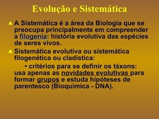 Evolução e Sistemática A Sistemática é a área da Biologia que se preocupa principalmente em compreender a  filogenia : história evolutiva das espécies de seres vivos.  Sistemática evolutiva ou sistemática filogenética ou cladística: •  critérios para se definir os táxons: usa apenas as  novidades evolutivas  para formar  grupos  e estuda hipóteses de parentesco (Bioquímica - DNA). 