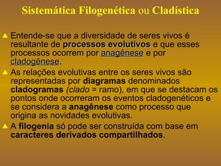 Sistemática   Filogenética  ou  Cladística Entende-se que a diversidade de seres vivos é resultante de  processos evolutivos  e que esses processos ocorrem por  anagênese   e por  cladogênese . As relações evolutivas entre os seres vivos são representadas por  diagramas  denominados  cladogramas  (clado  = ramo), em que se destacam os pontos onde ocorreram os eventos cladogenéticos e se considera a  anagênese  como processo que origina as novidades evolutivas . A  filogenia  só pode ser construída com base em  caracteres derivados compartilhados . 