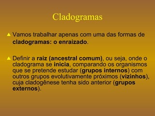 Cladogramas Vamos trabalhar apenas com uma das formas de  cladogramas: o enraizado . Definir a  raiz (ancestral comum) , ou seja, onde o cladograma se  inicia , comparando os organismos que se pretende estudar ( grupos internos ) com outros grupos evolutivamente próximos ( vizinhos ), cuja cladogênese tenha sido anterior ( grupos externos ). 