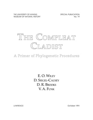 THE UNIVERSITY OF KANSAS             SPECIAL PUBLICATION
MUSEUM OF NATURAL HISTORY                          No. 19




   THE COMPLEAT
       COMPLEAT
     CLADIST
A Primer of Phylogenetic Procedures




                    E. O. WILEY
                  D. SIEGEL-CAUSEY
                   D. R. BROOKS
                     V. A. FUNK



LAWRENCE                                    October 1991
 