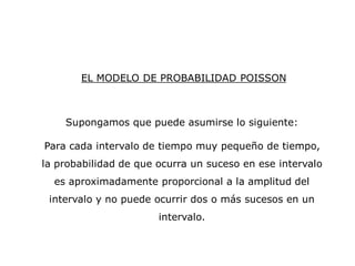 EL MODELO DE PROBABILIDAD POISSON
Supongamos que puede asumirse lo siguiente:
Para cada intervalo de tiempo muy pequeño de tiempo,
la probabilidad de que ocurra un suceso en ese intervalo
es aproximadamente proporcional a la amplitud del
intervalo y no puede ocurrir dos o más sucesos en un
intervalo.
 