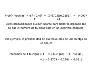 Prob(4 huelgas) = e-0.4(0.4)4 = (0.6703)(0.0256) = 0.0007
4! 24
Estas probabilidades pueden usarse para hallar la probabilidad
de que el número de huelgas esté en un intervalo concreto.
Por ejemplo, la probabilidad de que haya más de una huelga en
un año es
Prob(más de 1 huelga) = 1 – P(0 huelgas) – P(1 huelga)
= 1 – 0.6703 – 0.2681 = 0.0616
 