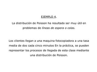 EJEMPLO 4.
La distribución de Poisson ha resultado ser muy útil en
problemas de líneas de espera o colas.
Los clientes llegan a una maquina fotocopiadora a una tasa
media de dos cada cinco minutos En la práctica, se pueden
representar los procesos de llegada de esta clase mediante
una distribución de Poisson.
 