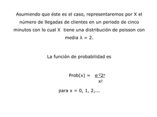 Asumiendo que éste es el caso, representaremos por X el
número de llegadas de clientes en un periodo de cinco
minutos con lo cual X tiene una distribución de poisson con
media λ = 2.
La función de probabilidad es
Prob(x) = e-22x
x!
para x = 0, 1, 2,...
 