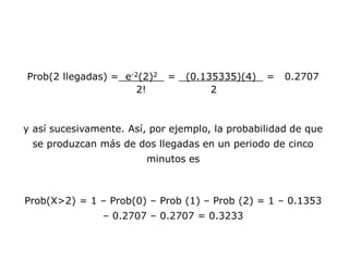 Prob(2 llegadas) = e-2(2)2 = (0.135335)(4) = 0.2707
2! 2
y así sucesivamente. Así, por ejemplo, la probabilidad de que
se produzcan más de dos llegadas en un periodo de cinco
minutos es
Prob(X>2) = 1 – Prob(0) – Prob (1) – Prob (2) = 1 – 0.1353
– 0.2707 – 0.2707 = 0.3233
 