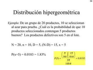 24
Distribución hipergeométrica
Ejemplo: De un grupo de 20 productos, 10 se seleccionan
al azar para prueba. ¿Cuál es la probabilidad de que 10
productos seleccionados contengan 5 productos
buenos? Los productos defectivos son 5 en el lote.
N = 20, n = 10, D = 5, (N-D) = 15, x = 5
P(x=5) = 0.0183 = 1.83%
0183
.
0
!
10
!
10
!
20
!
10
!
5
!
15
!
0
!
5
!
5
)
5
( 













P
 