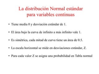 La distribución Normal estándar
para variables continuas
• Tiene media 0 y desviación estándar de 1.
• El área bajo la curva de infinito a más infinito vale 1.
• Es simétrica, cada mitad de curva tiene un área de 0.5.
• La escala horizontal se mide en desviaciones estándar, Z.
• Para cada valor Z se asigna una probabilidad en Tabla normal
 