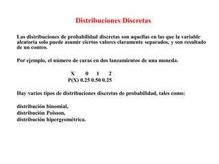 Distribuciones Discretas
Las distribuciones de probabilidad discretas son aquellas en las que la variable
aleatoria solo puede asumir ciertos valores claramente separados, y son resultado
de un conteo.
Por ejemplo, el número de caras en dos lanzamientos de una moneda.
X 0 1 2
P(X) 0.25 0.50 0.25
Hay varios tipos de distribuciones discretas de probabilidad, tales como:
distribución binomial,
distribución Poisson,
distribución hipergeométrica.
 