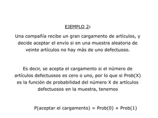 EJEMPLO 2:
Una compañía recibe un gran cargamento de artículos, y
decide aceptar el envío si en una muestra aleatoria de
veinte artículos no hay más de uno defectuoso.
Es decir, se acepta el cargamento si el número de
artículos defectuosos es cero o uno, por lo que si Prob(X)
es la función de probabilidad del número X de artículos
defectuosos en la muestra, tenemos
P(aceptar el cargamento) = Prob(0) + Prob(1)
 
