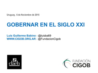 Uruguay, 6 de Noviembre de 2015
GOBERNAR EN EL SIGLO XXI
Luis Guillermo Babino - @luisba69
WWW.CIGOB.ORG.AR - @FundacionCigob
 