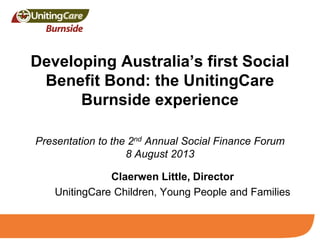 Developing Australia’s first Social
Benefit Bond: the UnitingCare
Burnside experience
Presentation to the 2nd Annual Social Finance Forum
8 August 2013
Claerwen Little, Director
UnitingCare Children, Young People and Families
 