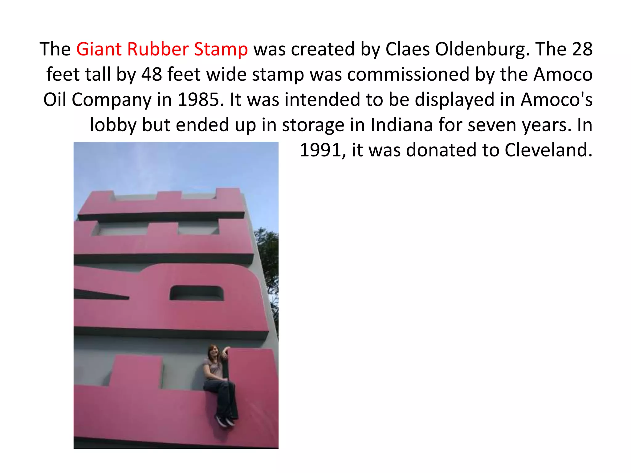 The Giant Rubber Stamp was created by Claes Oldenburg. The 28
feet tall by 48 feet wide stamp was commissioned by the Amoco
Oil Company in 1985. It was intended to be displayed in Amoco's
lobby but ended up in storage in Indiana for seven years. In
1991, it was donated to Cleveland.
 