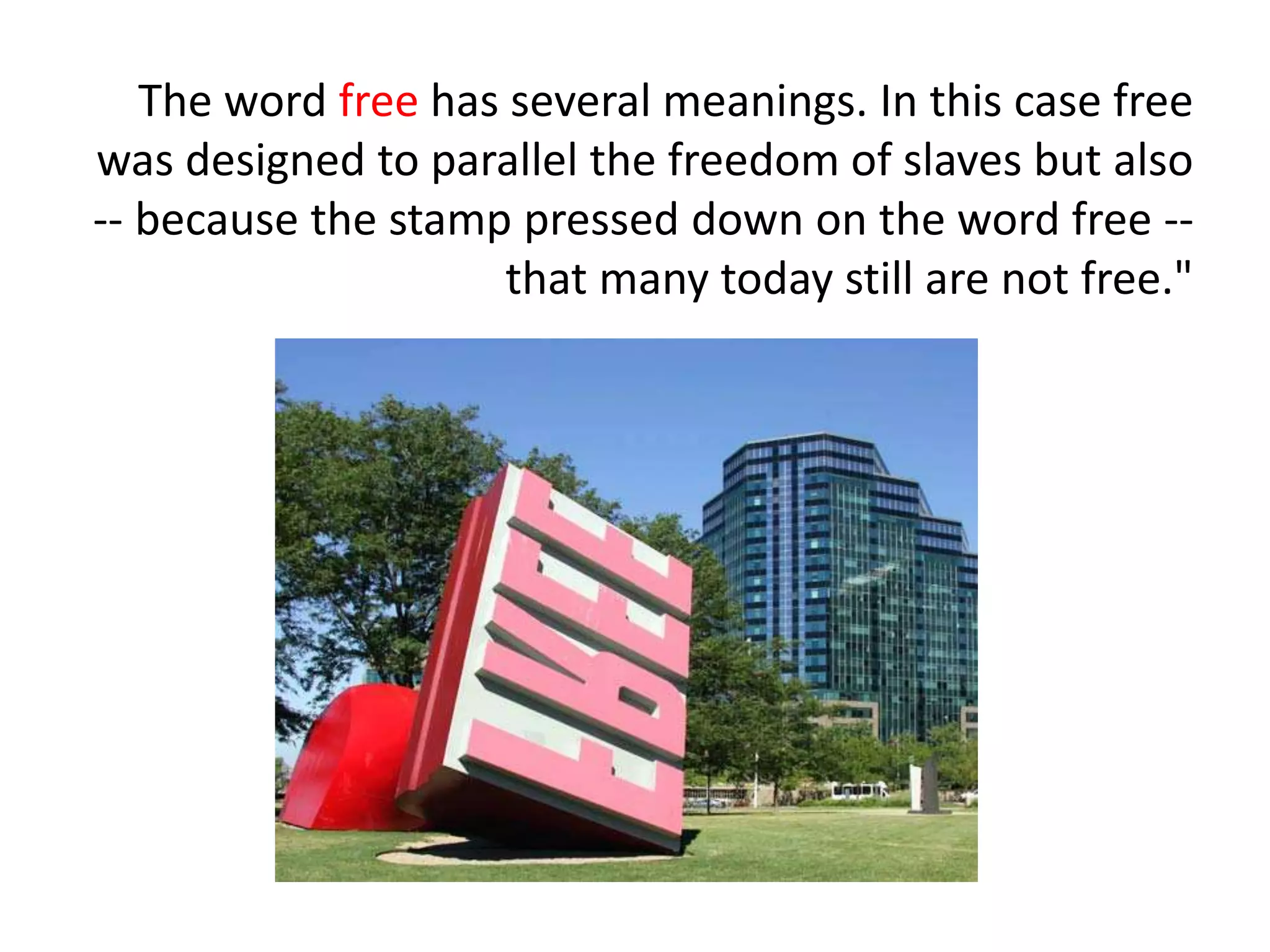 The word free has several meanings. In this case free
was designed to parallel the freedom of slaves but also
-- because the stamp pressed down on the word free --
that many today still are not free."
 