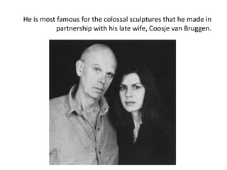 He is most famous for the colossal sculptures that he made in
partnership with his late wife, Coosje van Bruggen.
 