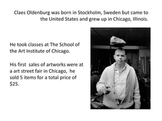 Claes Oldenburg was born in Stockholm, Sweden but came to
the United States and grew up in Chicago, Illinois.
He took classes at The School of
the Art Institute of Chicago.
His first sales of artworks were at
a art street fair in Chicago, he
sold 5 items for a total price of
$25.
 